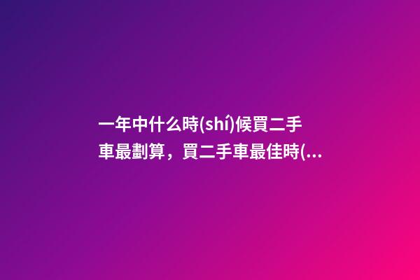 一年中什么時(shí)候買二手車最劃算，買二手車最佳時(shí)間，年前還是年后買